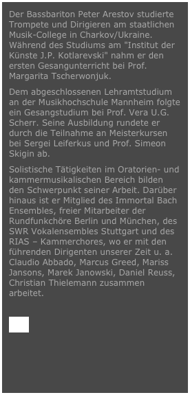 Der Bassbariton Peter Arestov studierte Trompete und Dirigieren am staatlichen Musik-College in Charkov/Ukraine. Während des Studiums am "Institut der Künste J.P. Kotlarevski" nahm er den ersten Gesangunterricht bei Prof. Margarita Tscherwonjuk.Dem abgeschlossenen Lehramtstudium an der Musikhochschule Mannheim folgte ein Gesangstudium bei Prof. Vera U.G. Scherr. Seine Ausbildung rundete er durch die Teilnahme an Meisterkursen bei Sergei Leiferkus und Prof. Simeon Skigin ab.Solistische Tätigkeiten im Oratorien- und kammermusikalischen Bereich bilden den Schwerpunkt seiner Arbeit. Darüber hinaus ist er Mitglied des Immortal Bach Ensembles, freier Mitarbeiter der Rundfunkchöre Berlin und München, des SWR Vokalensembles Stuttgart und des RIAS – Kammerchores, wo er mit den führenden Dirigenten unserer Zeit u. a. Claudio Abbado, Marcus Greed, Mariss Jansons, Marek Janowski, Daniel Reuss, Christian Thielemann zusammen arbeitet.
VITA

